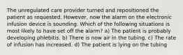 The unregulated care provider turned and repositioned the patient as requested. However, now the alarm on the electronic infusion device is sounding. Which of the following situations is most likely to have set off the alarm? a) The patient is probably developing phlebitis. b) There is now air in the tubing. c) The rate of infusion has increased. d) The patient is lying on the tubing