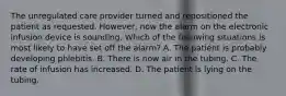 The unregulated care provider turned and repositioned the patient as requested. However, now the alarm on the electronic infusion device is sounding. Which of the following situations is most likely to have set off the alarm? A. The patient is probably developing phlebitis. B. There is now air in the tubing. C. The rate of infusion has increased. D. The patient is lying on the tubing.