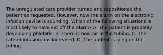 The unregulated care provider turned and repositioned the patient as requested. However, now the alarm on the electronic infusion device is sounding. Which of the following situations is most likely to have set off the alarm? A. The patient is probably developing phlebitis. B. There is now air in the tubing. C. The rate of infusion has increased. D. The patient is lying on the tubing.