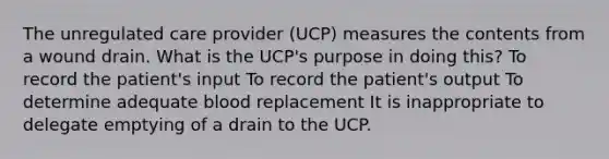 The unregulated care provider (UCP) measures the contents from a wound drain. What is the UCP's purpose in doing this? To record the patient's input To record the patient's output To determine adequate blood replacement It is inappropriate to delegate emptying of a drain to the UCP.