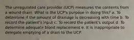 The unregulated care provider (UCP) measures the contents from a wound drain. What is the UCP's purpose in doing this? a. To determine if the amount of drainage is decreasing with time b. To record the patient's input c. To record the patient's output d. To determine adequate blood replacement e. It is inappropriate to delegate emptying of a drain to the UCP.