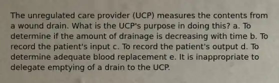 The unregulated care provider (UCP) measures the contents from a wound drain. What is the UCP's purpose in doing this? a. To determine if the amount of drainage is decreasing with time b. To record the patient's input c. To record the patient's output d. To determine adequate blood replacement e. It is inappropriate to delegate emptying of a drain to the UCP.