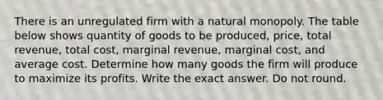 There is an unregulated firm with a natural monopoly. The table below shows quantity of goods to be produced, price, total revenue, total cost, marginal revenue, marginal cost, and average cost. Determine how many goods the firm will produce to maximize its profits. Write the exact answer. Do not round.