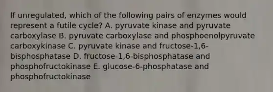 If unregulated, which of the following pairs of enzymes would represent a futile cycle? A. pyruvate kinase and pyruvate carboxylase B. pyruvate carboxylase and phosphoenolpyruvate carboxykinase C. pyruvate kinase and fructose-1,6-bisphosphatase D. fructose-1,6-bisphosphatase and phosphofructokinase E. glucose-6-phosphatase and phosphofructokinase