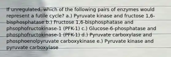 If unregulated, which of the following pairs of enzymes would represent a futile cycle? a.) Pyruvate kinase and fructose 1,6-bisphosphatase b.) Fructose 1,6-bisphosphatase and phsophofructokinase-1 (PFK-1) c.) Glucose-6-phosphatase and phosphofructokinase-1 (PFK-1) d.) Pyruvate carboxylase and phosphoenolpyruvate carboxykinase e.) Pyruvate kinase and pyruvate carboxylase