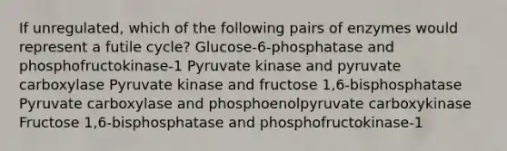 If unregulated, which of the following pairs of enzymes would represent a futile cycle? Glucose-6-phosphatase and phosphofructokinase-1 Pyruvate kinase and pyruvate carboxylase Pyruvate kinase and fructose 1,6-bisphosphatase Pyruvate carboxylase and phosphoenolpyruvate carboxykinase Fructose 1,6-bisphosphatase and phosphofructokinase-1