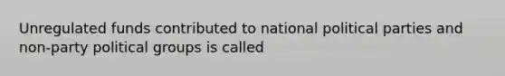 Unregulated funds contributed to national political parties and non-party political groups is called