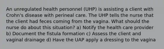 An unregulated health personnel (UHP) is assisting a client with Crohn's disease with perineal care. The UHP tells the nurse that the client had feces coming from the vagina. What should the nurse do about this situation? a) Notify the health care provider b) Document the fistula formation c) Assess the client and vaginal drainage d) Have the UAP apply a dressing to the vagina