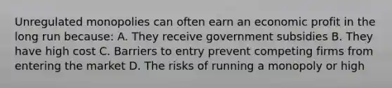 Unregulated monopolies can often earn an economic profit in the long run because: A. They receive government subsidies B. They have high cost C. Barriers to entry prevent competing firms from entering the market D. The risks of running a monopoly or high