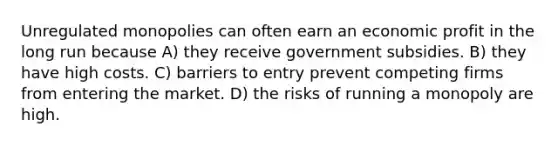 Unregulated monopolies can often earn an economic profit in the long run because A) they receive government subsidies. B) they have high costs. C) barriers to entry prevent competing firms from entering the market. D) the risks of running a monopoly are high.