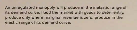 An unregulated monopoly will produce in the inelastic range of its demand curve. flood the market with goods to deter entry. produce only where marginal revenue is zero. produce in the elastic range of its demand curve.