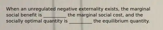 When an unregulated negative externality exists, the marginal social benefit is __________ the marginal social cost, and the socially optimal quantity is __________ the equilibrium quantity.