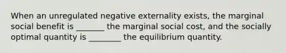 When an unregulated negative externality exists, the marginal social benefit is _______ the marginal social cost, and the socially optimal quantity is ________ the equilibrium quantity.