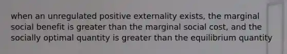 when an unregulated positive externality exists, the marginal social benefit is greater than the marginal social cost, and the socially optimal quantity is greater than the equilibrium quantity