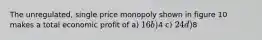 The unregulated, single price monopoly shown in figure 10 makes a total economic profit of a) 16 b)4 c) 24 d)8