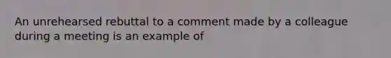 An unrehearsed rebuttal to a comment made by a colleague during a meeting is an example of