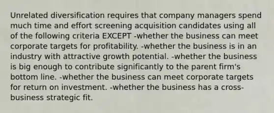 Unrelated diversification requires that company managers spend much time and effort screening acquisition candidates using all of the following criteria EXCEPT -whether the business can meet corporate targets for profitability. -whether the business is in an industry with attractive growth potential. -whether the business is big enough to contribute significantly to the parent firm's bottom line. -whether the business can meet corporate targets for return on investment. -whether the business has a cross-business strategic fit.