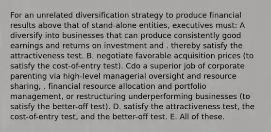 For an unrelated diversification strategy to produce financial results above that of stand-alone entities, executives must: A diversify into businesses that can produce consistently good earnings and returns on investment and . thereby satisfy the attractiveness test. B. negotiate favorable acquisition prices (to satisfy the cost-of-entry test). Cdo a superior job of corporate parenting via high-level managerial oversight and resource sharing, . financial resource allocation and portfolio management, or restructuring underperforming businesses (to satisfy the better-off test). D. satisfy the attractiveness test, the cost-of-entry test, and the better-off test. E. All of these.