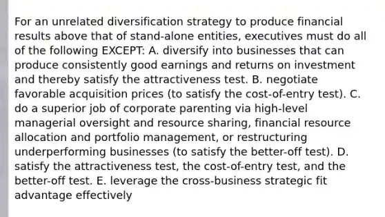 For an unrelated diversification strategy to produce financial results above that of stand-alone entities, executives must do all of the following EXCEPT: A. diversify into businesses that can produce consistently good earnings and returns on investment and thereby satisfy the attractiveness test. B. negotiate favorable acquisition prices (to satisfy the cost-of-entry test). C. do a superior job of corporate parenting via high-level managerial oversight and resource sharing, financial resource allocation and portfolio management, or restructuring underperforming businesses (to satisfy the better-off test). D. satisfy the attractiveness test, the cost-of-entry test, and the better-off test. E. leverage the cross-business strategic fit advantage effectively