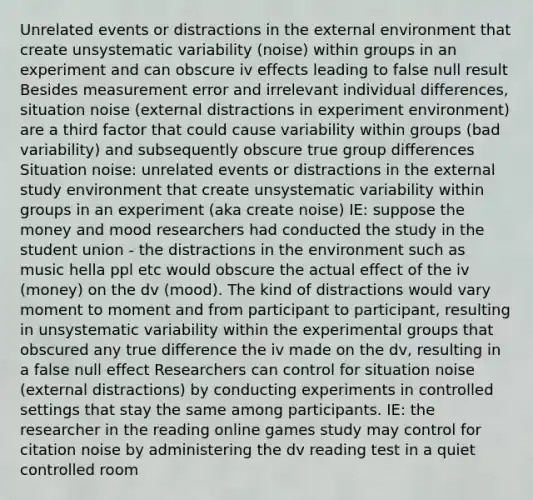 Unrelated events or distractions in the external environment that create unsystematic variability (noise) within groups in an experiment and can obscure iv effects leading to false null result Besides measurement error and irrelevant individual differences, situation noise (external distractions in experiment environment) are a third factor that could cause variability within groups (bad variability) and subsequently obscure true group differences Situation noise: unrelated events or distractions in the external study environment that create unsystematic variability within groups in an experiment (aka create noise) IE: suppose the money and mood researchers had conducted the study in the student union - the distractions in the environment such as music hella ppl etc would obscure the actual effect of the iv (money) on the dv (mood). The kind of distractions would vary moment to moment and from participant to participant, resulting in unsystematic variability within the experimental groups that obscured any true difference the iv made on the dv, resulting in a false null effect Researchers can control for situation noise (external distractions) by conducting experiments in controlled settings that stay the same among participants. IE: the researcher in the reading online games study may control for citation noise by administering the dv reading test in a quiet controlled room