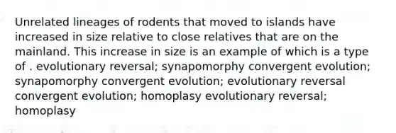 Unrelated lineages of rodents that moved to islands have increased in size relative to close relatives that are on the mainland. This increase in size is an example of which is a type of . evolutionary reversal; synapomorphy convergent evolution; synapomorphy convergent evolution; evolutionary reversal convergent evolution; homoplasy evolutionary reversal; homoplasy