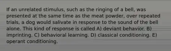 If an unrelated stimulus, such as the ringing of a bell, was presented at the same time as the meat powder, over repeated trials, a dog would salivate in response to the sound of the bell alone. This kind of response is called A) deviant behavior. B) imprinting. C) behavioral learning. D) <a href='https://www.questionai.com/knowledge/kI6awfNO2B-classical-conditioning' class='anchor-knowledge'>classical conditioning</a>. E) <a href='https://www.questionai.com/knowledge/kcaiZj2J12-operant-conditioning' class='anchor-knowledge'>operant conditioning</a>.