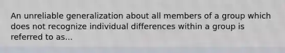 An unreliable generalization about all members of a group which does not recognize individual differences within a group is referred to as...