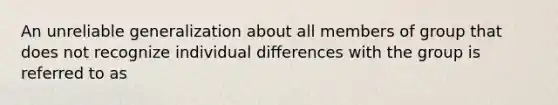 An unreliable generalization about all members of group that does not recognize individual differences with the group is referred to as