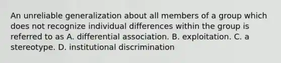 An unreliable generalization about all members of a group which does not recognize individual differences within the group is referred to as A. differential association. B. exploitation. C. a stereotype. D. institutional discrimination