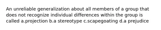 An unreliable generalization about all members of a group that does not recognize individual differences within the group is called a.projection b.a stereotype c.scapegoating d.a prejudice