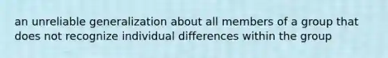 an unreliable generalization about all members of a group that does not recognize individual differences within the group