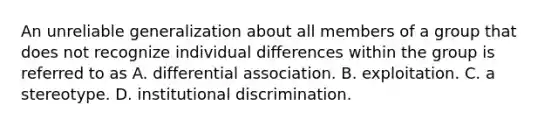 An unreliable generalization about all members of a group that does not recognize individual differences within the group is referred to as A. differential association. B. exploitation. C. a stereotype. D. institutional discrimination.