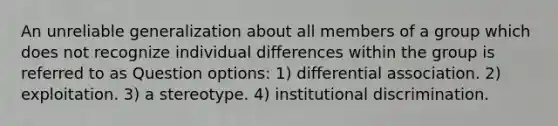 An unreliable generalization about all members of a group which does not recognize individual differences within the group is referred to as Question options: 1) differential association. 2) exploitation. 3) a stereotype. 4) institutional discrimination.