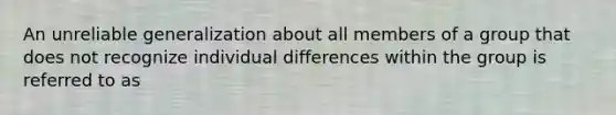 An unreliable generalization about all members of a group that does not recognize individual differences within the group is referred to as