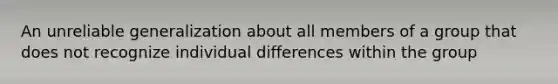 An unreliable generalization about all members of a group that does not recognize individual differences within the group