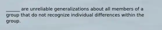 ______ are unreliable generalizations about all members of a group that do not recognize individual differences within the group.