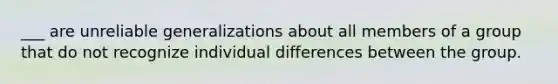 ___ are unreliable generalizations about all members of a group that do not recognize individual differences between the group.