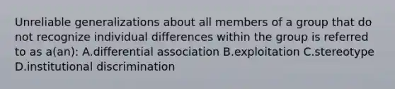 Unreliable generalizations about all members of a group that do not recognize individual differences within the group is referred to as a(an): A.differential association B.exploitation C.stereotype D.institutional discrimination