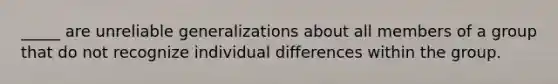 _____ are unreliable generalizations about all members of a group that do not recognize individual differences within the group.