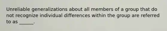 Unreliable generalizations about all members of a group that do not recognize individual differences within the group are referred to as ______.