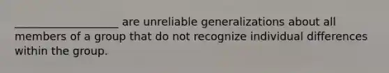 ___________________ are unreliable generalizations about all members of a group that do not recognize individual differences within the group.