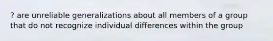 ? are unreliable generalizations about all members of a group that do not recognize <a href='https://www.questionai.com/knowledge/krJcQIXySR-individual-differences' class='anchor-knowledge'>individual differences</a> within the group