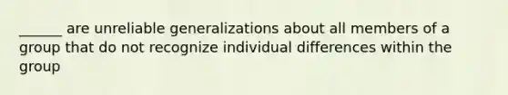 ______ are unreliable generalizations about all members of a group that do not recognize individual differences within the group