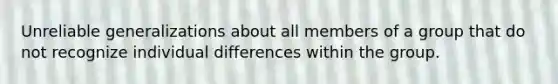 Unreliable generalizations about all members of a group that do not recognize individual differences within the group.