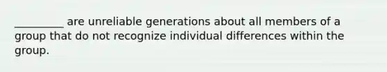 _________ are unreliable generations about all members of a group that do not recognize individual differences within the group.