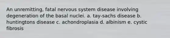 An unremitting, fatal nervous system disease involving degeneration of the basal nuclei. a. tay-sachs disease b. huntingtons disease c. achondroplasia d. albinism e. cystic fibrosis