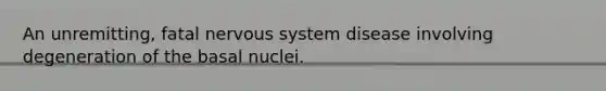 An unremitting, fatal nervous system disease involving degeneration of the basal nuclei.