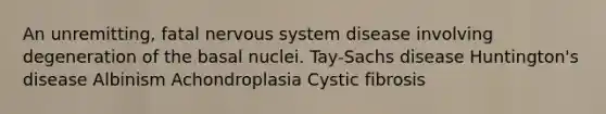 An unremitting, fatal <a href='https://www.questionai.com/knowledge/kThdVqrsqy-nervous-system' class='anchor-knowledge'>nervous system</a> disease involving degeneration of the basal nuclei. Tay-Sachs disease Huntington's disease Albinism Achondroplasia Cystic fibrosis