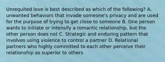 Unrequited love is best described as which of the following? A. unwanted behaviors that invade someone's privacy and are used for the purpose of trying to get close to someone B. One person wants to initiate or intensify a romantic relationship, but the other person does not C. Strategic and enduring pattern that involves using violence to control a partner D. Relational partners who highly committed to each other perceive their relationship as superior to others