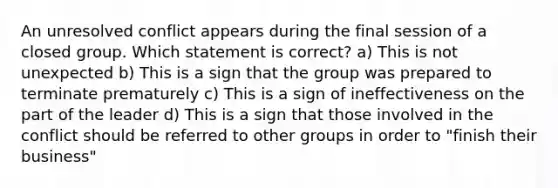 An unresolved conflict appears during the final session of a closed group. Which statement is correct? a) This is not unexpected b) This is a sign that the group was prepared to terminate prematurely c) This is a sign of ineffectiveness on the part of the leader d) This is a sign that those involved in the conflict should be referred to other groups in order to "finish their business"